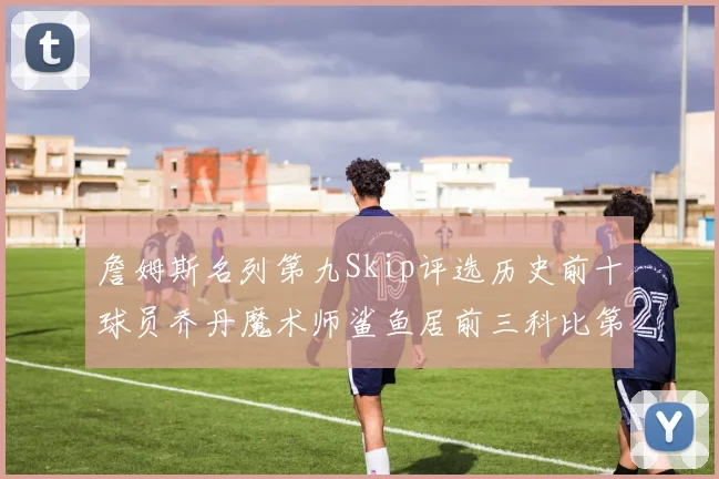 詹姆斯名列第九Skip评选历史前十球员乔丹魔术师鲨鱼居前三科比第七