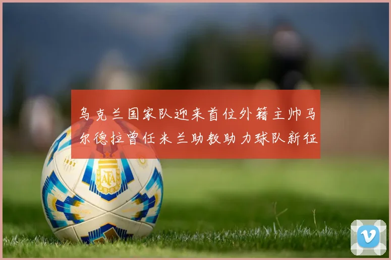 乌克兰国家队迎来首位外籍主帅马尔德拉曾任米兰助教助力球队新征程