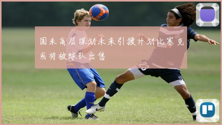 国米高层谋划未来引援计划比塞克或将被球队出售