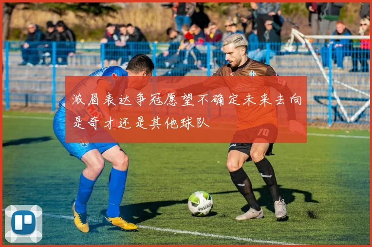 浓眉表达争冠愿望不确定未来去向是奇才还是其他球队
