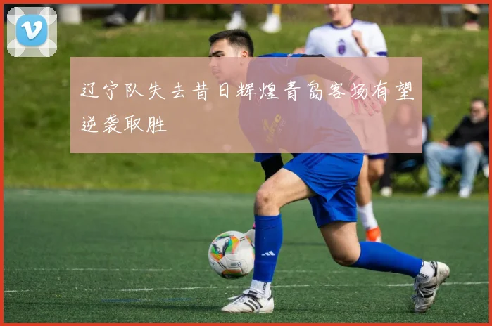 辽宁队失去昔日辉煌青岛客场有望逆袭取胜