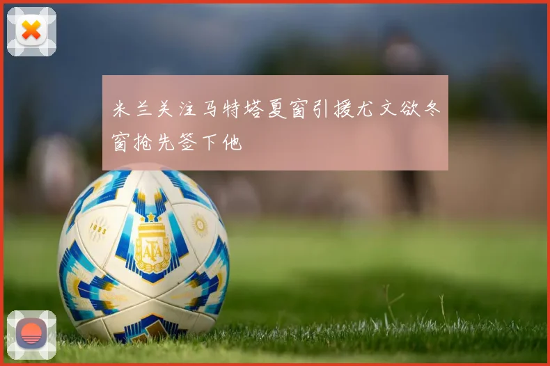 米兰关注马特塔夏窗引援尤文欲冬窗抢先签下他