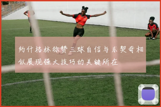 约什格林称赞三球自信与东契奇相似展现强大技巧的关键所在