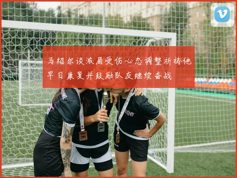 马绍尔谈浓眉受伤心态调整祈祷他早日康复并鼓励队友继续奋战