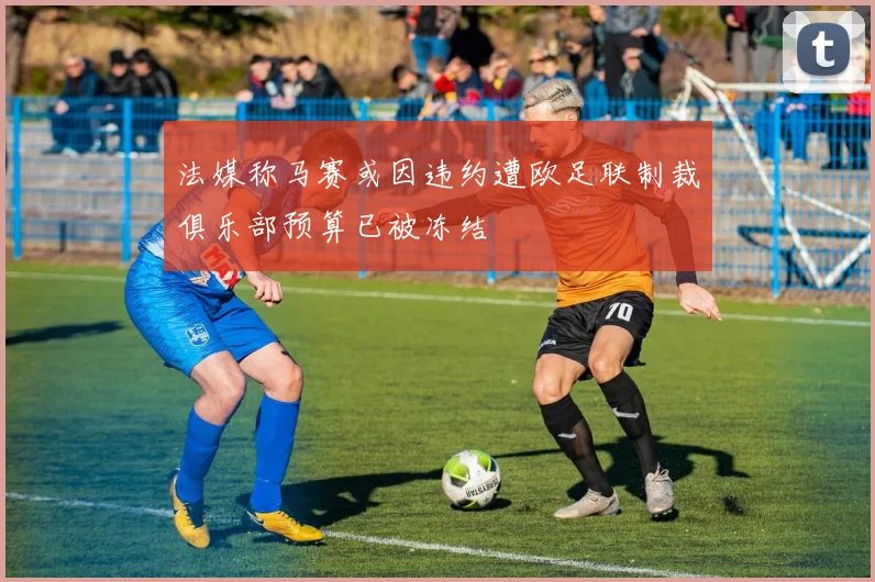 法媒称马赛或因违约遭欧足联制裁俱乐部预算已被冻结