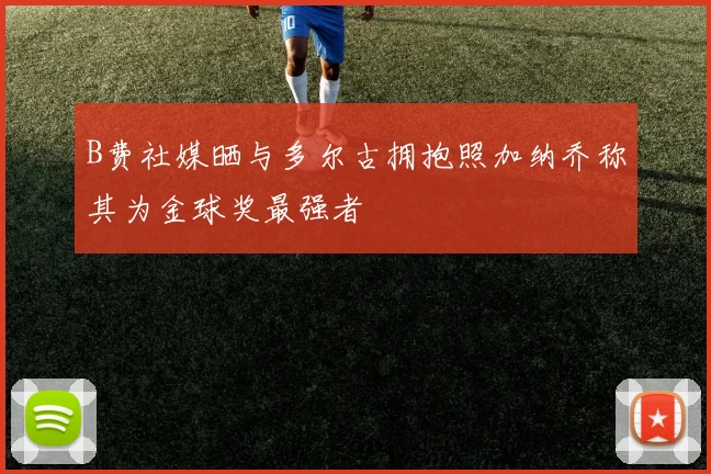 B费社媒晒与多尔古拥抱照加纳乔称其为金球奖最强者