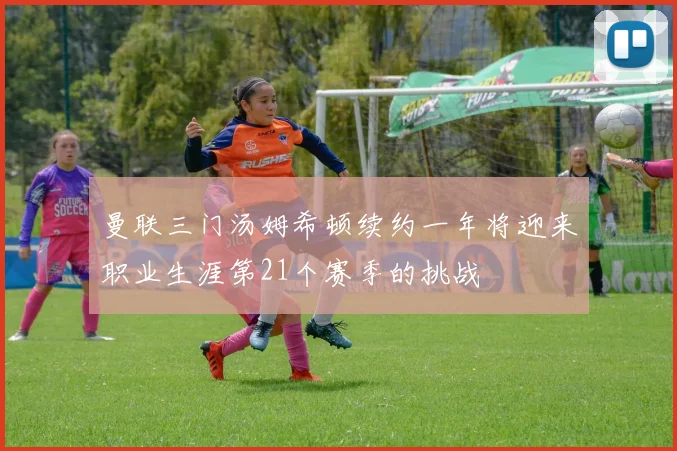 曼联三门汤姆希顿续约一年将迎来职业生涯第21个赛季的挑战