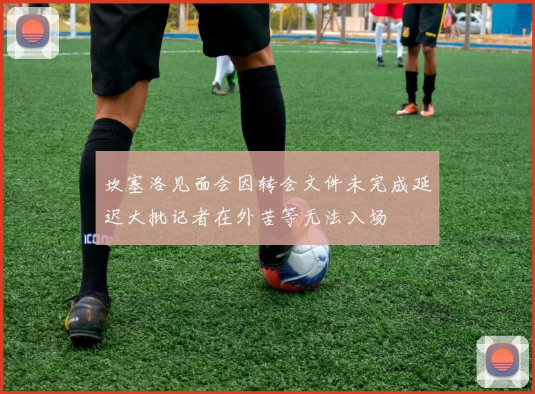 坎塞洛见面会因转会文件未完成延迟大批记者在外苦等无法入场